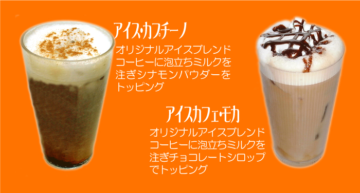 アイスカプチーノ/オリジナルアイスブレンドコーヒーに泡立ちミルクを注ぎシナモンパウダーをトッピング　アイスカフェモカ/オリジナルアイスブレンドコーヒーに泡立ちミルクを注ぎチョコレートシロップでトッピング