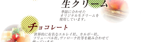 生クリーム/季節に合わせたオリジナル生クリームを使用しています。　チョコレート/世界的に有名なエルレイ社、カルボー社、フリューベル社、ヴァローナ社等を組み合わせて使っています。